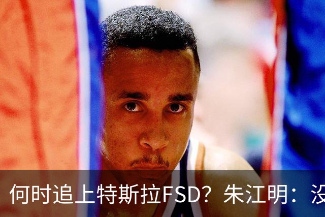 何时追上特斯拉FSD？朱江明：没有可比性，中国车不能到美国，特斯拉FSD也还没在中国落地